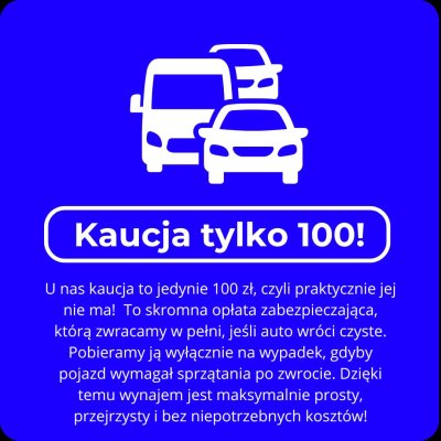 Kaucja tylko 100! U nas kaucja to jedynie 100 zł, czyli praktycznie jej nie ma! To skromna opłata zabezpieczająca, którą zwracamy w pełni, jeśli auto wróci czyste. Pobieramy ją wyłącznie na wypadek, gdyby pojazd wymagał sprzątania po zwrocie. Dzięki temu wynajem jest maksymalnie prosty, przejrzysty i bez niepotrzebnych kosztów!